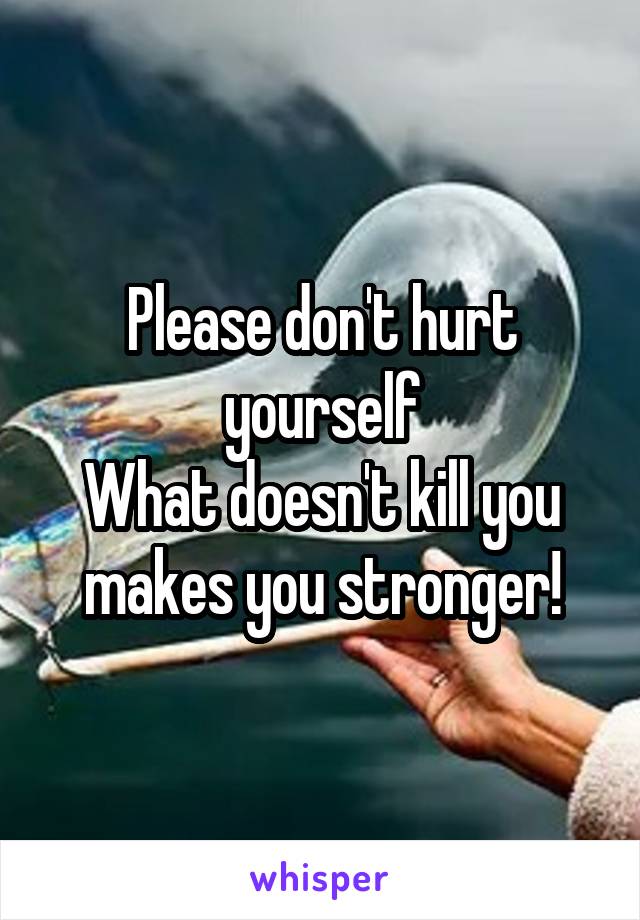 Please don't hurt yourself
What doesn't kill you makes you stronger!