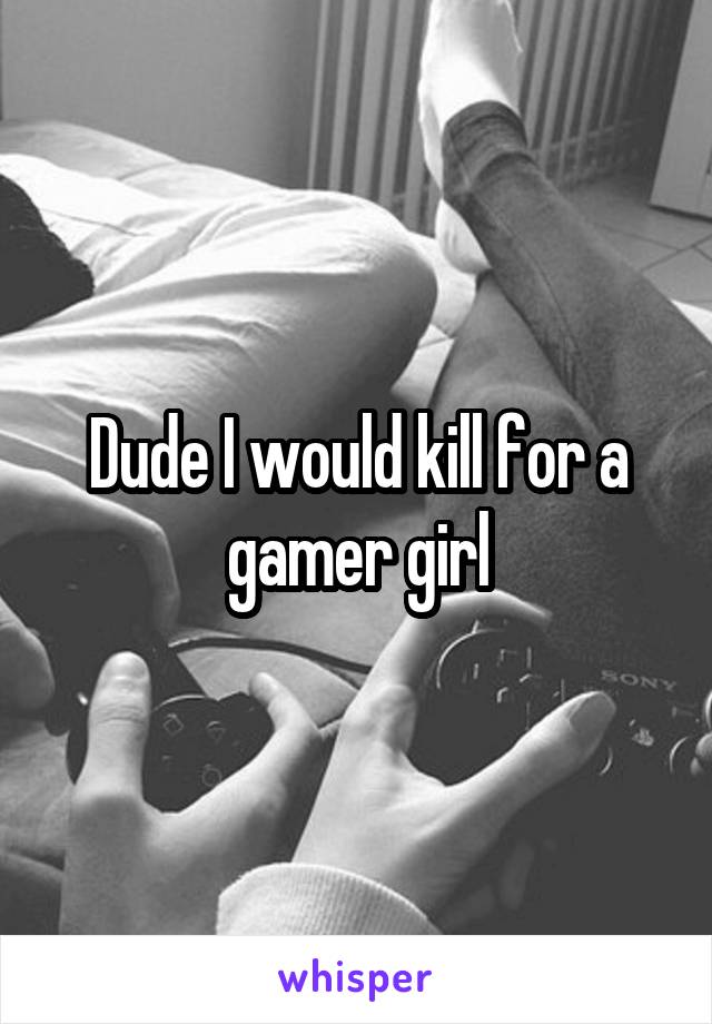 Dude I would kill for a gamer girl