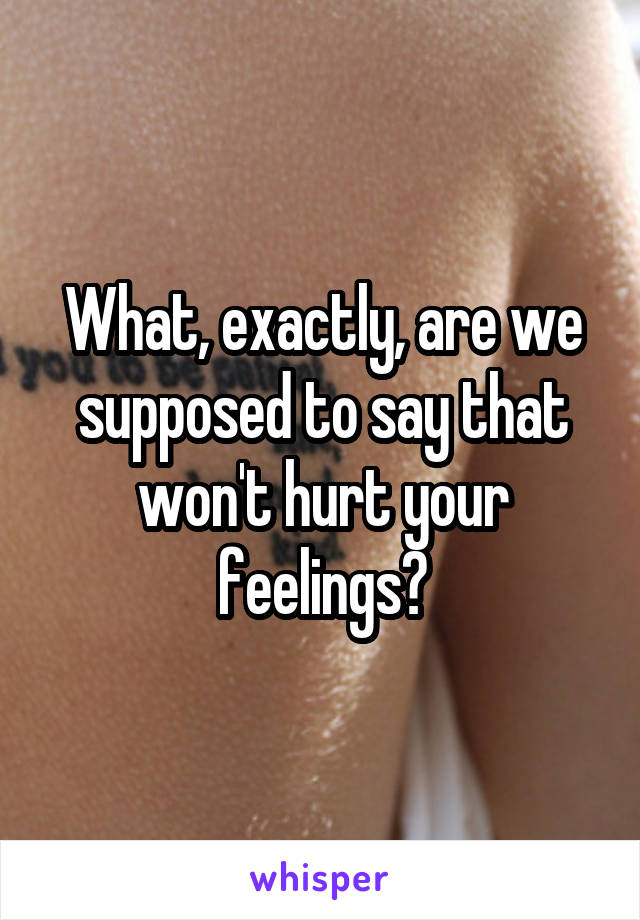 What, exactly, are we supposed to say that won't hurt your feelings?