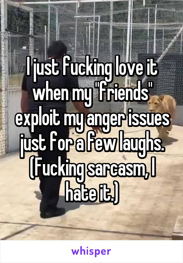 I just fucking love it when my "friends" exploit my anger issues just for a few laughs.
(Fucking sarcasm, I hate it.)