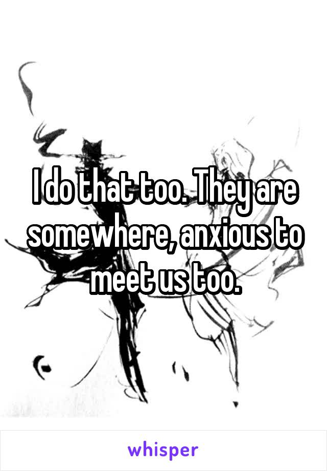 I do that too. They are somewhere, anxious to meet us too.
