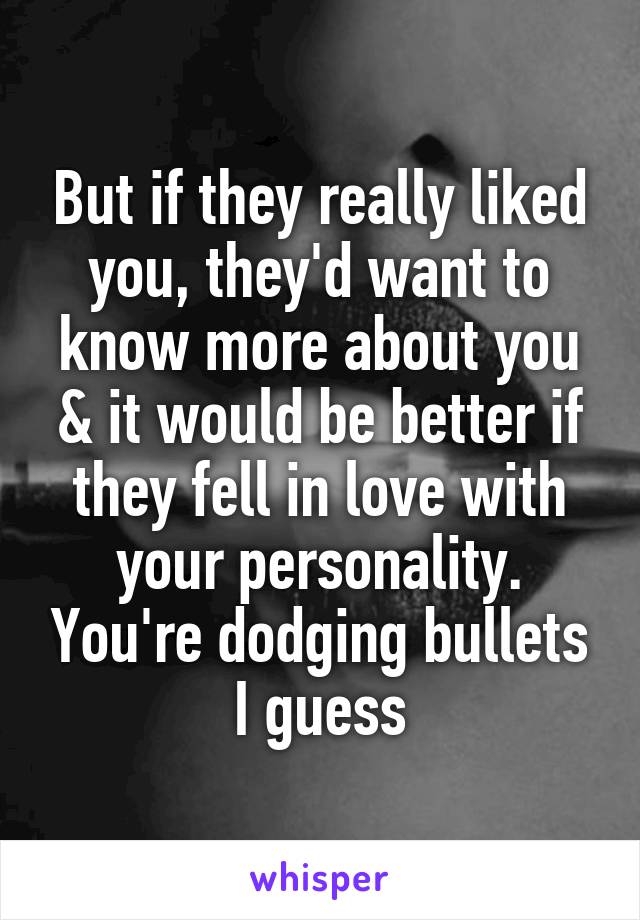 But if they really liked you, they'd want to know more about you & it would be better if they fell in love with your personality. You're dodging bullets I guess