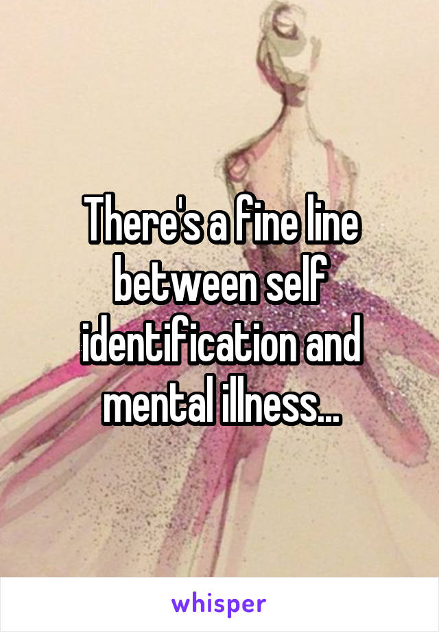 There's a fine line between self identification and mental illness...