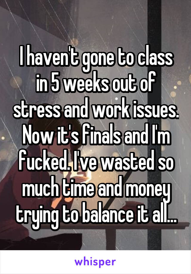 I haven't gone to class in 5 weeks out of stress and work issues. Now it's finals and I'm fucked. I've wasted so much time and money trying to balance it all...