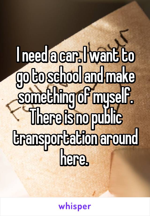 I need a car. I want to go to school and make something of myself. There is no public transportation around here. 