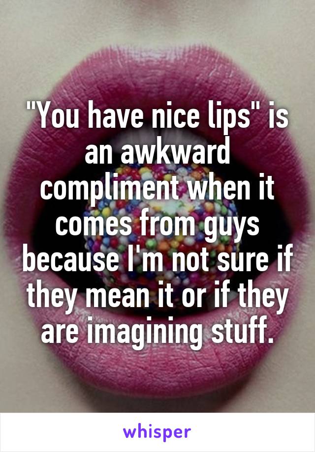 "You have nice lips" is an awkward compliment when it comes from guys because I'm not sure if they mean it or if they are imagining stuff.
