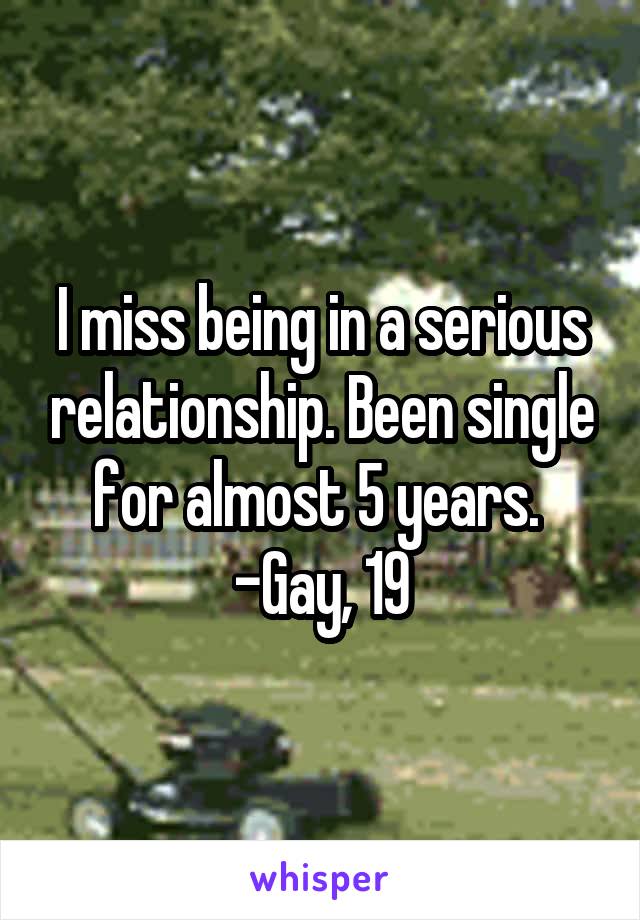 I miss being in a serious relationship. Been single for almost 5 years. 
-Gay, 19