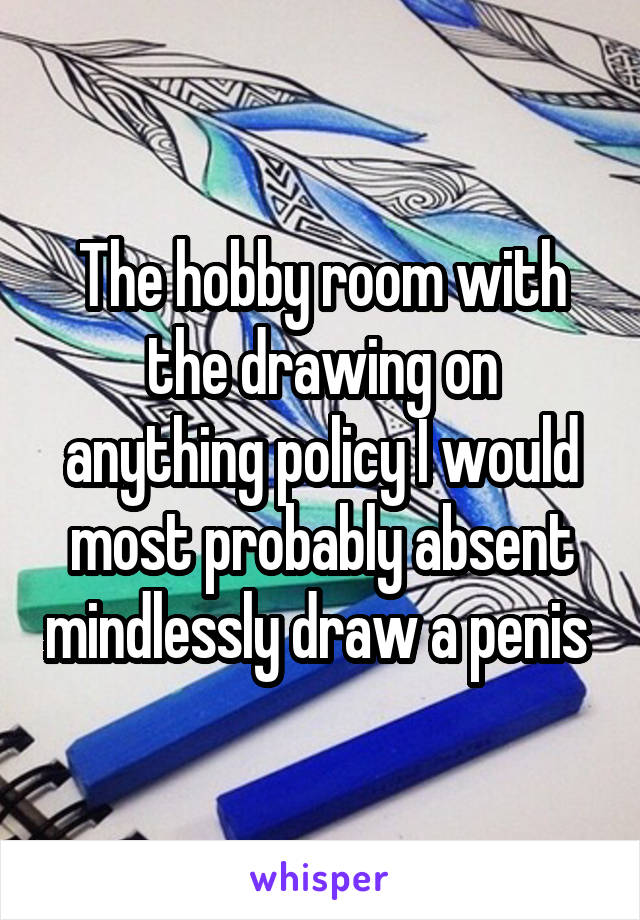 The hobby room with the drawing on anything policy I would most probably absent mindlessly draw a penis 