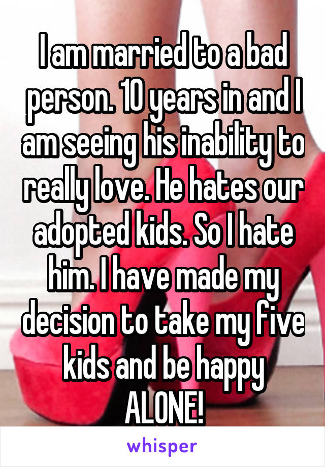 I am married to a bad person. 10 years in and I am seeing his inability to really love. He hates our adopted kids. So I hate him. I have made my decision to take my five kids and be happy ALONE!