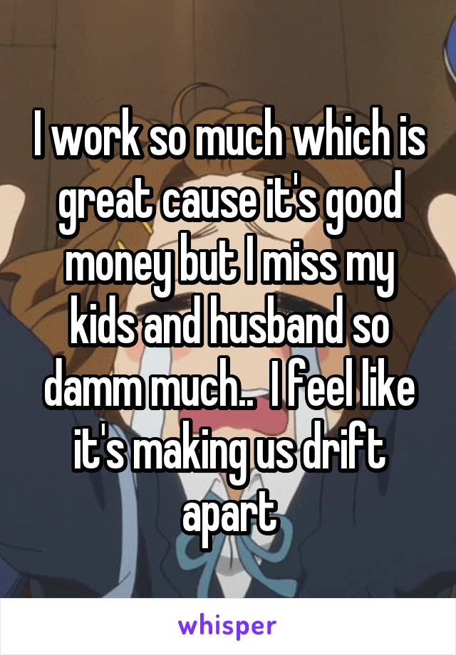 I work so much which is great cause it's good money but I miss my kids and husband so damm much..  I feel like it's making us drift apart