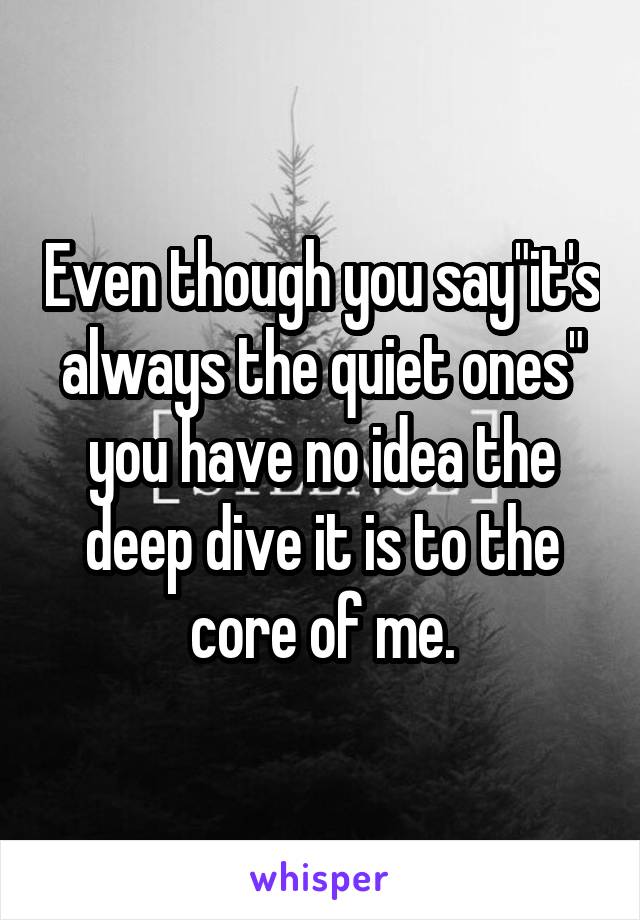 Even though you say"it's always the quiet ones" you have no idea the deep dive it is to the core of me.
