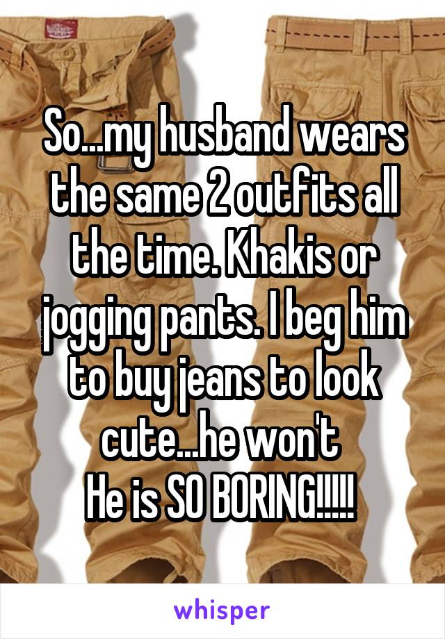 So...my husband wears the same 2 outfits all the time. Khakis or jogging pants. I beg him to buy jeans to look cute...he won't 
He is SO BORING!!!!! 