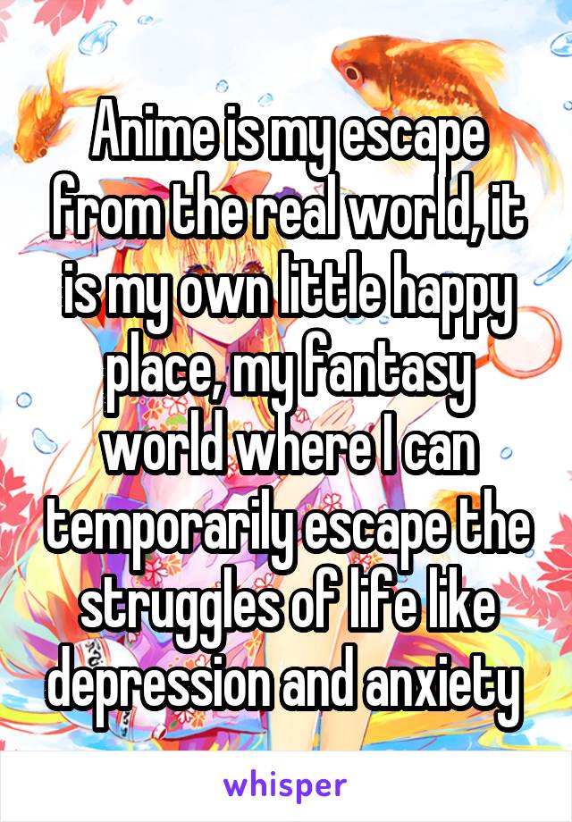 Anime is my escape from the real world, it is my own little happy place, my fantasy world where I can temporarily escape the struggles of life like depression and anxiety 