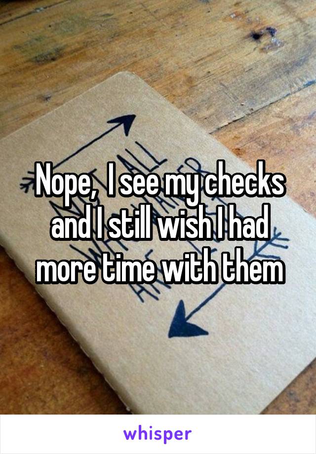 Nope,  I see my checks and I still wish I had more time with them