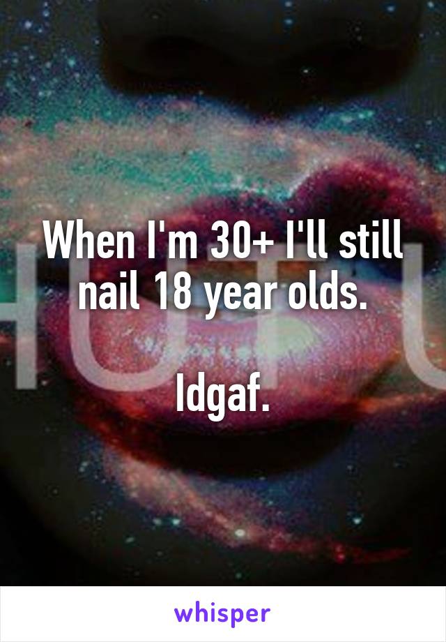 When I'm 30+ I'll still nail 18 year olds.

Idgaf.