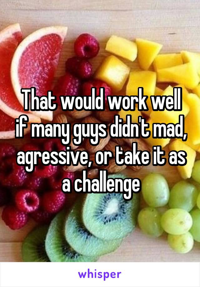 That would work well if many guys didn't mad, agressive, or take it as a challenge