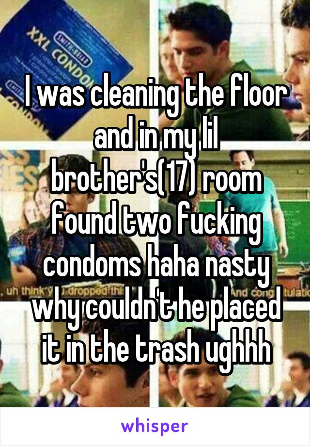I was cleaning the floor and in my lil brother's(17) room found two fucking condoms haha nasty why couldn't he placed it in the trash ughhh
