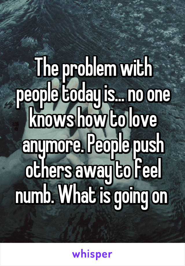 The problem with people today is... no one knows how to love anymore. People push others away to feel numb. What is going on 
