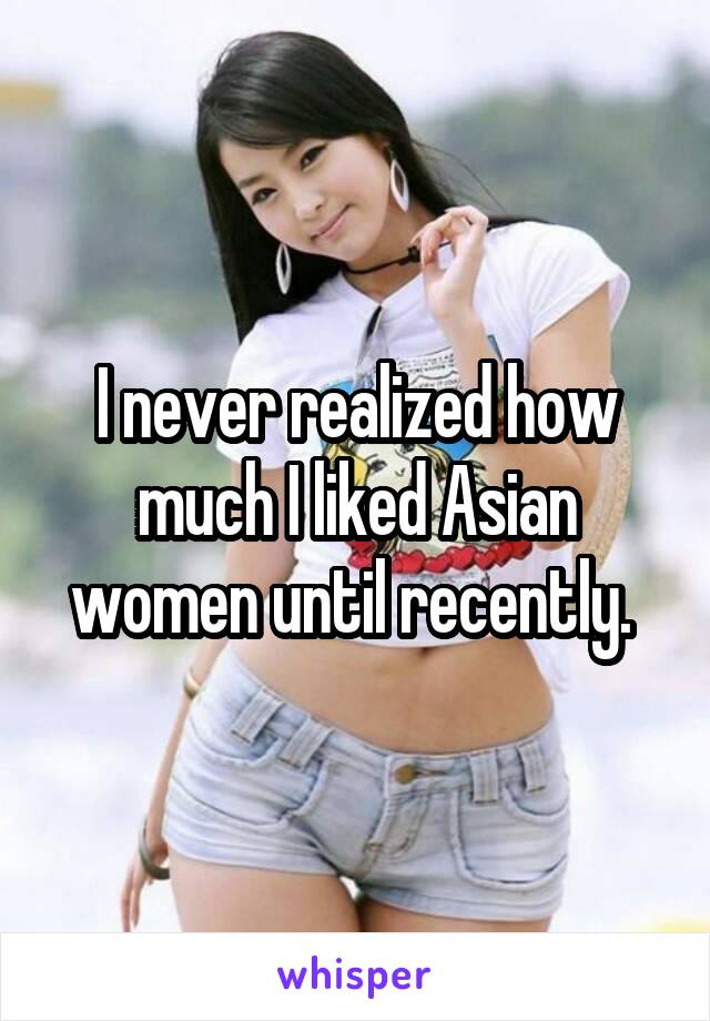I never realized how much I liked Asian women until recently. 