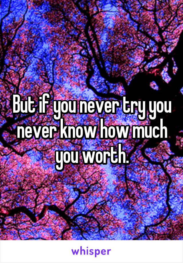 But if you never try you never know how much you worth.