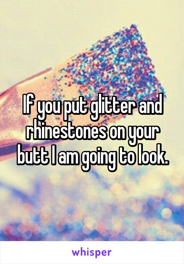 If you put glitter and rhinestones on your butt I am going to look.