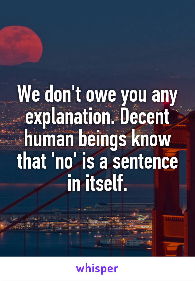 We don't owe you any explanation. Decent human beings know that 'no' is a sentence in itself.