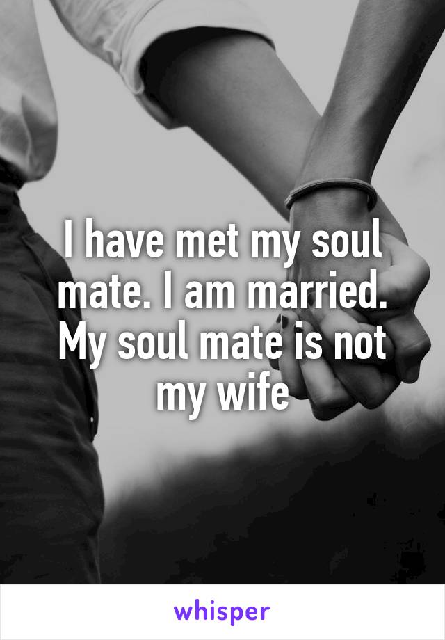 I have met my soul mate. I am married. My soul mate is not my wife