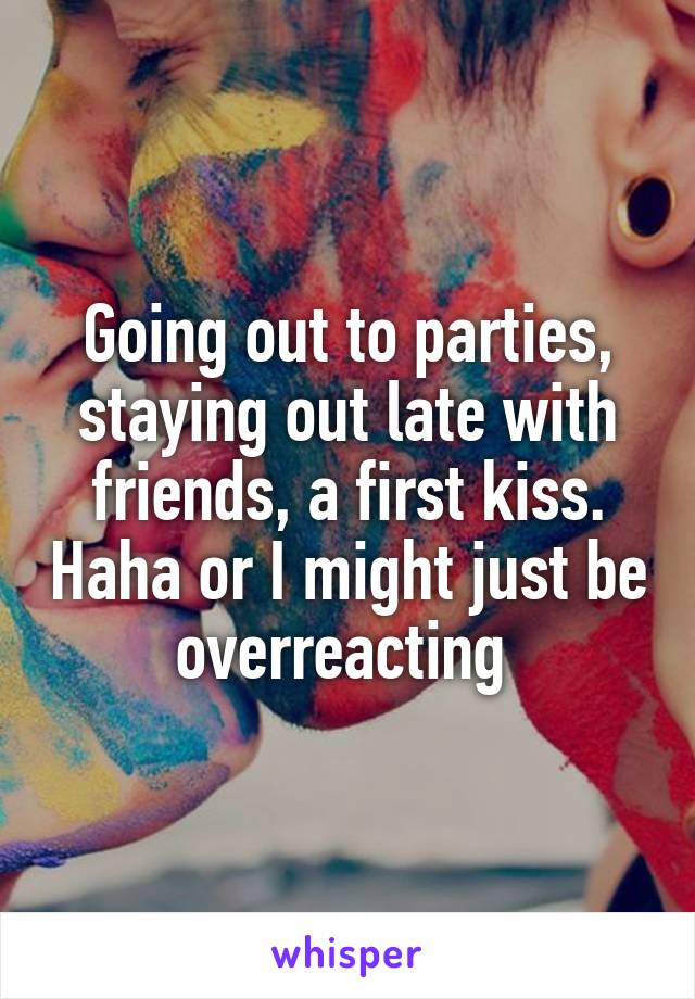 Going out to parties, staying out late with friends, a first kiss. Haha or I might just be overreacting 