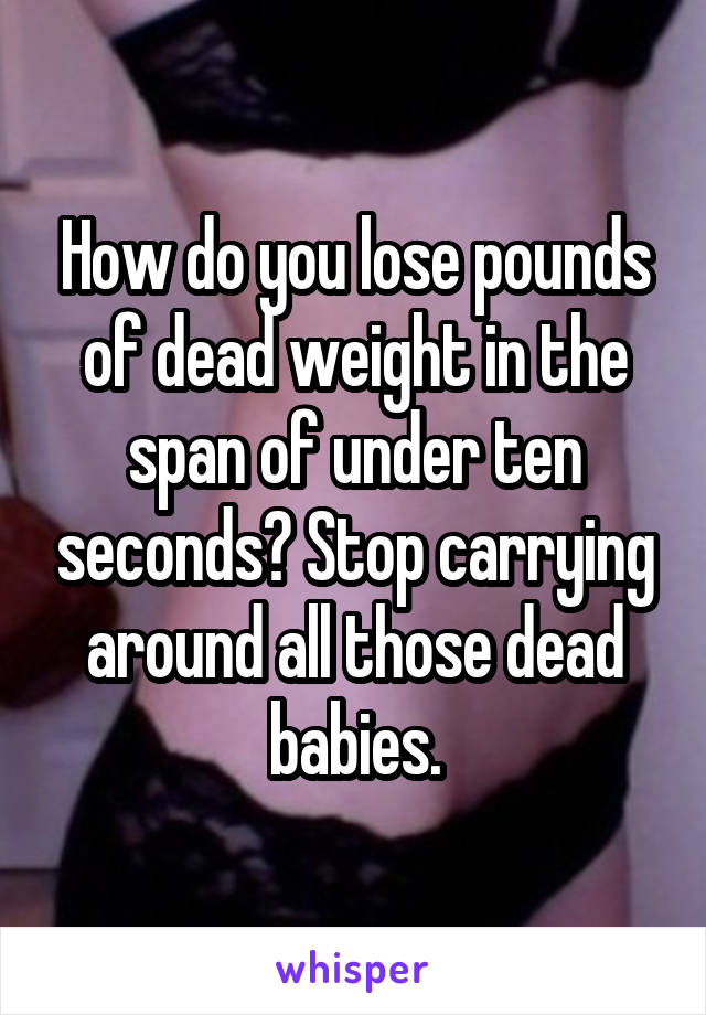 How do you lose pounds of dead weight in the span of under ten seconds? Stop carrying around all those dead babies.