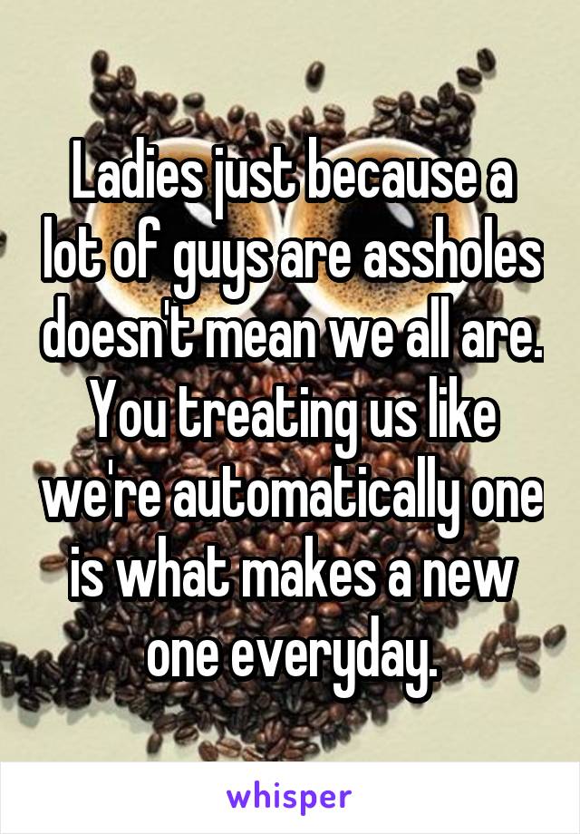 Ladies just because a lot of guys are assholes doesn't mean we all are. You treating us like we're automatically one is what makes a new one everyday.