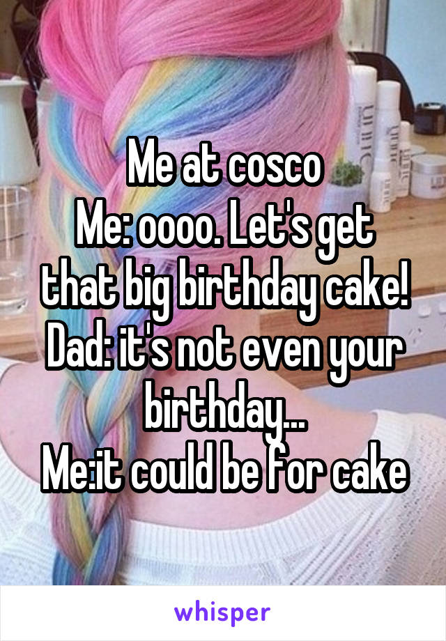 Me at cosco
Me: oooo. Let's get that big birthday cake!
Dad: it's not even your birthday...
Me:it could be for cake