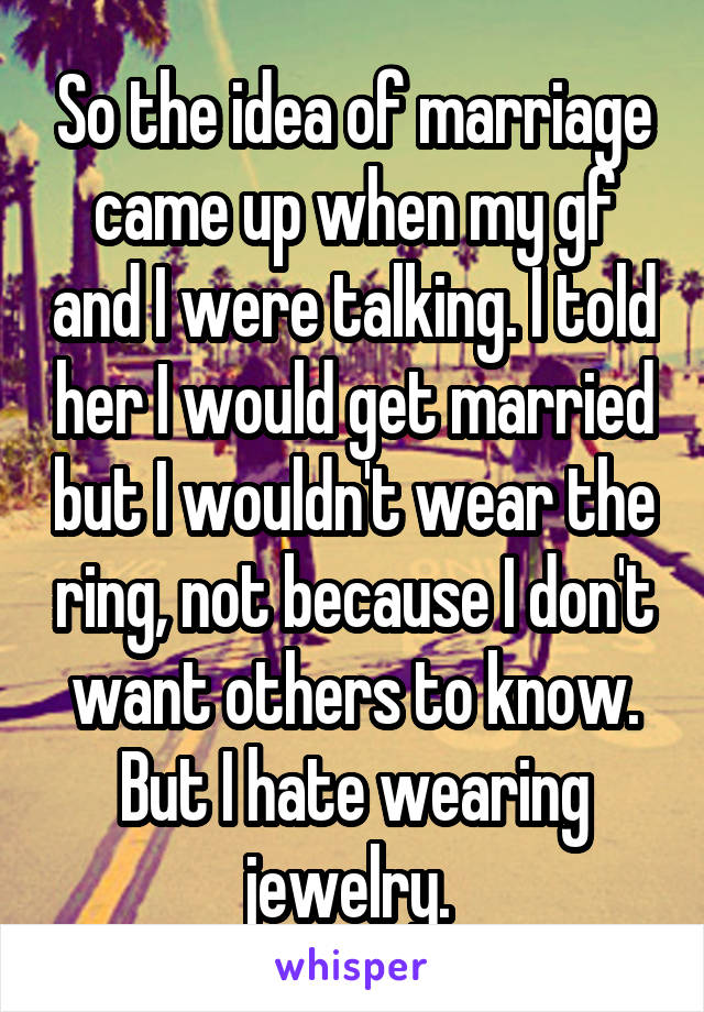 So the idea of marriage came up when my gf and I were talking. I told her I would get married but I wouldn't wear the ring, not because I don't want others to know. But I hate wearing jewelry. 