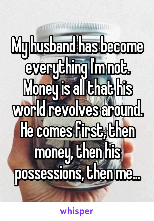 My husband has become everything I'm not. Money is all that his world revolves around. He comes first, then money, then his possessions, then me...