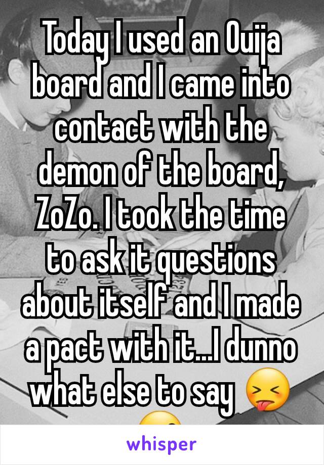Today I used an Ouija board and I came into contact with the demon of the board, ZoZo. I took the time to ask it questions about itself and I made a pact with it...I dunno what else to say 😝😙