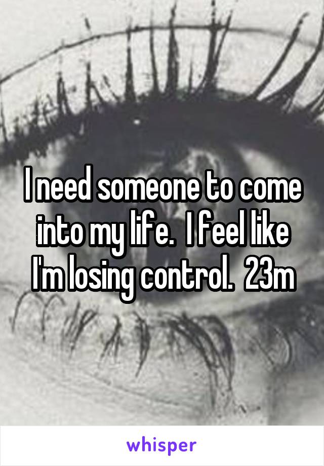 I need someone to come into my life.  I feel like I'm losing control.  23m