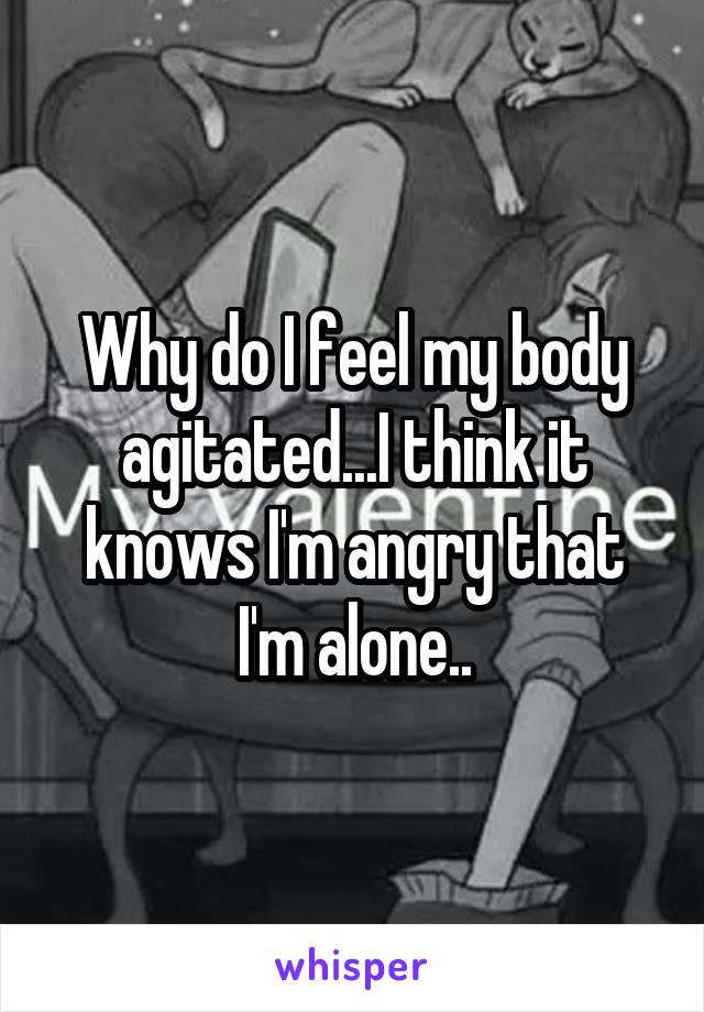 Why do I feel my body agitated...I think it knows I'm angry that I'm alone..