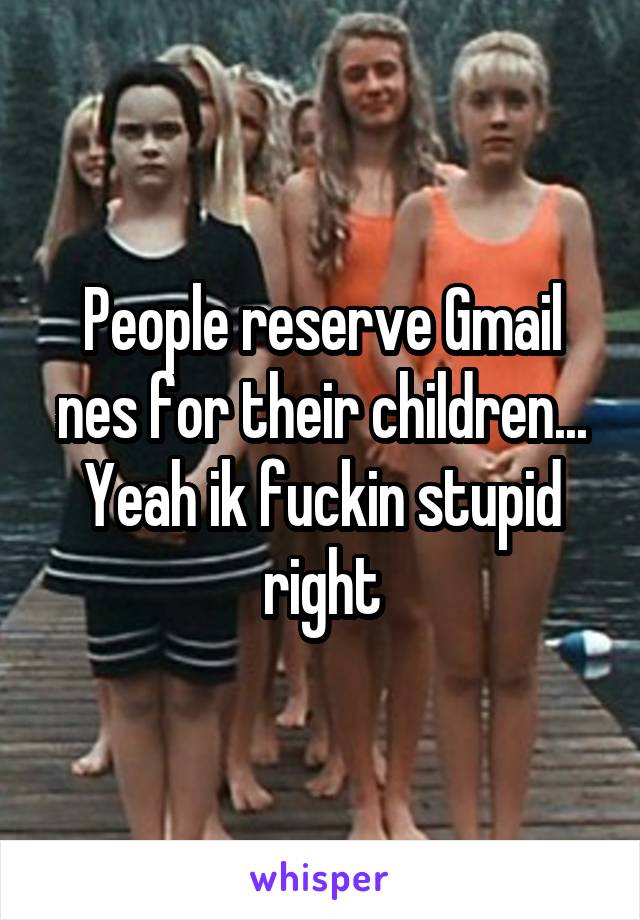 People reserve Gmail nes for their children... Yeah ik fuckin stupid right