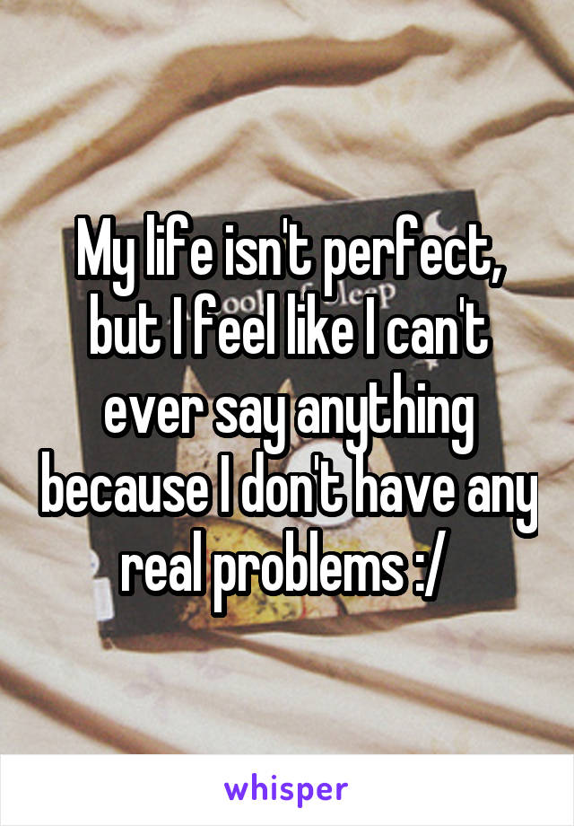 My life isn't perfect, but I feel like I can't ever say anything because I don't have any real problems :/ 