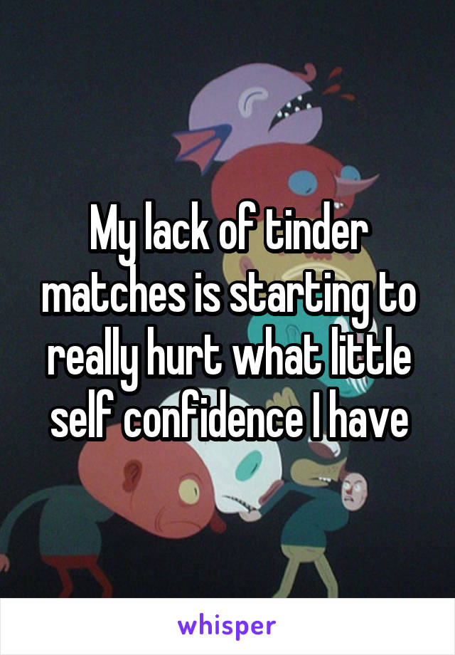 My lack of tinder matches is starting to really hurt what little self confidence I have