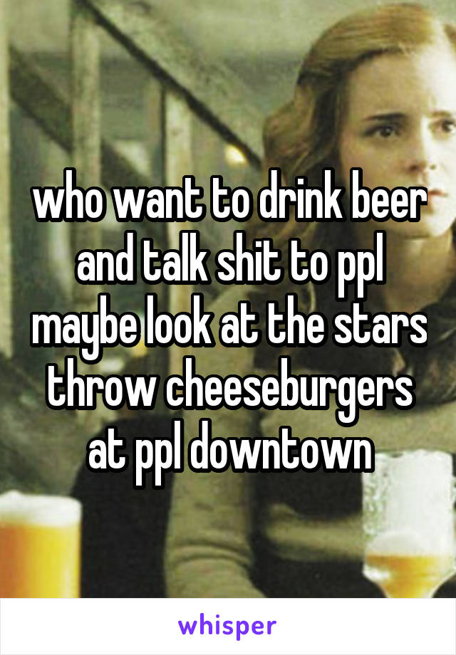 who want to drink beer and talk shit to ppl maybe look at the stars throw cheeseburgers at ppl downtown