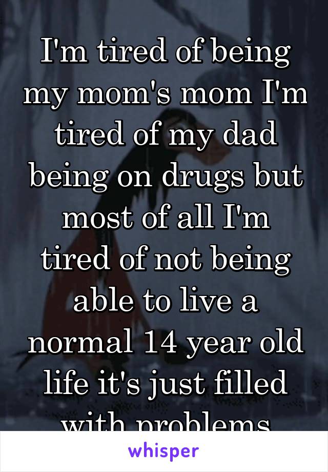 I'm tired of being my mom's mom I'm tired of my dad being on drugs but most of all I'm tired of not being able to live a normal 14 year old life it's just filled with problems