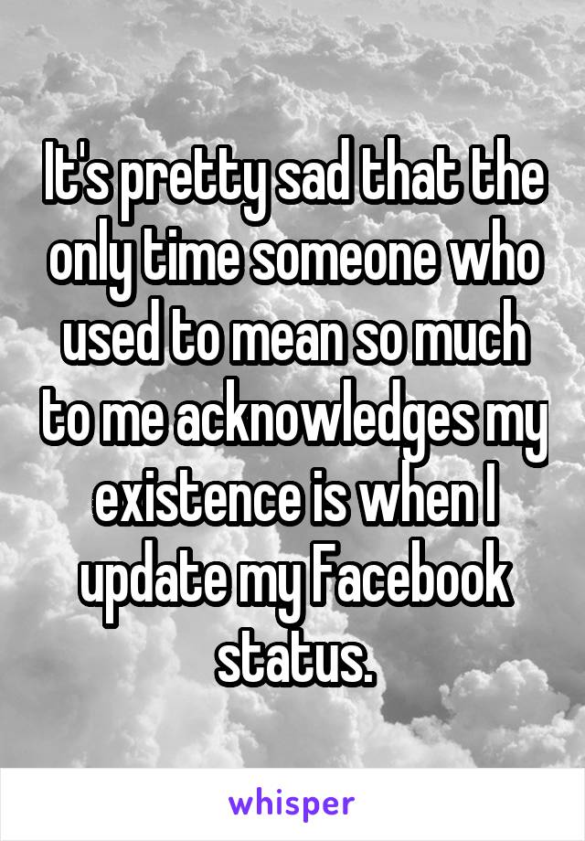 It's pretty sad that the only time someone who used to mean so much to me acknowledges my existence is when I update my Facebook status.