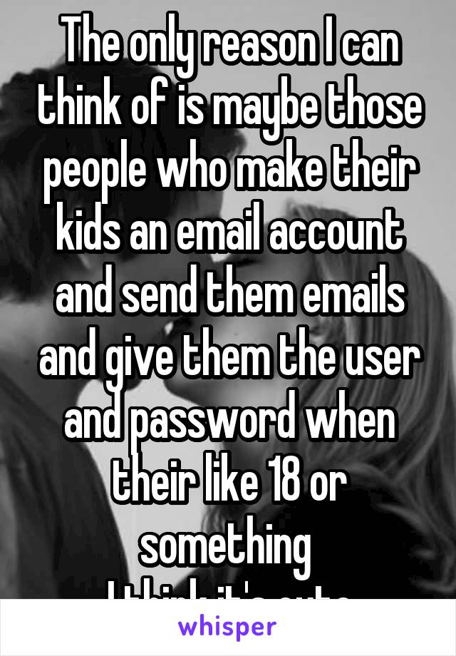 The only reason I can think of is maybe those people who make their kids an email account and send them emails and give them the user and password when their like 18 or something 
I think it's cute