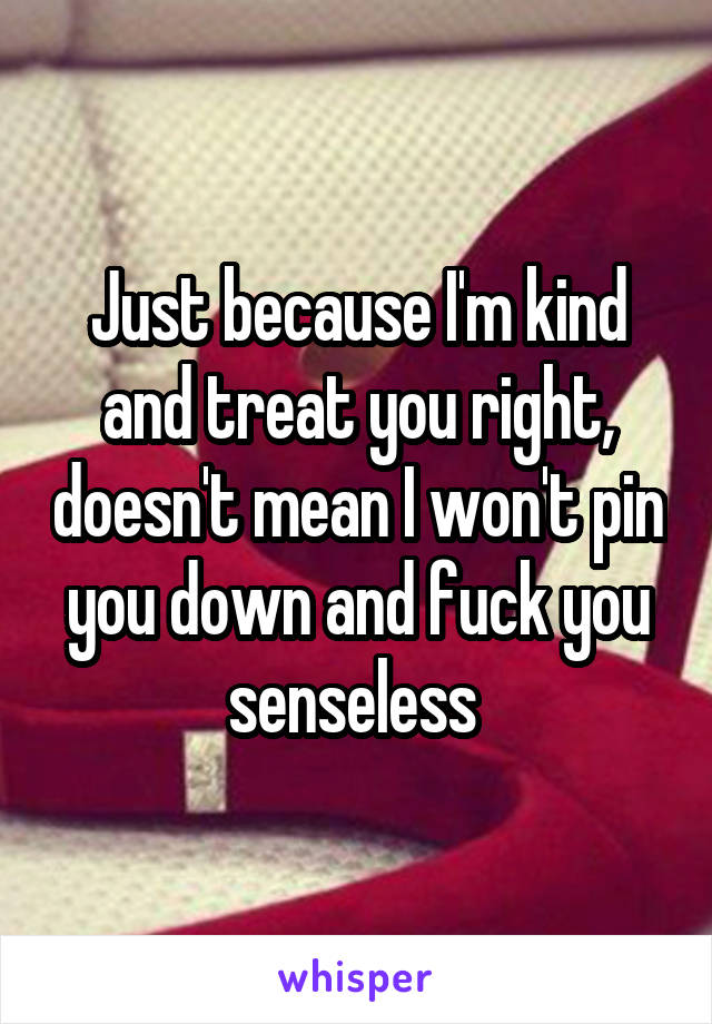 Just because I'm kind and treat you right, doesn't mean I won't pin you down and fuck you senseless 