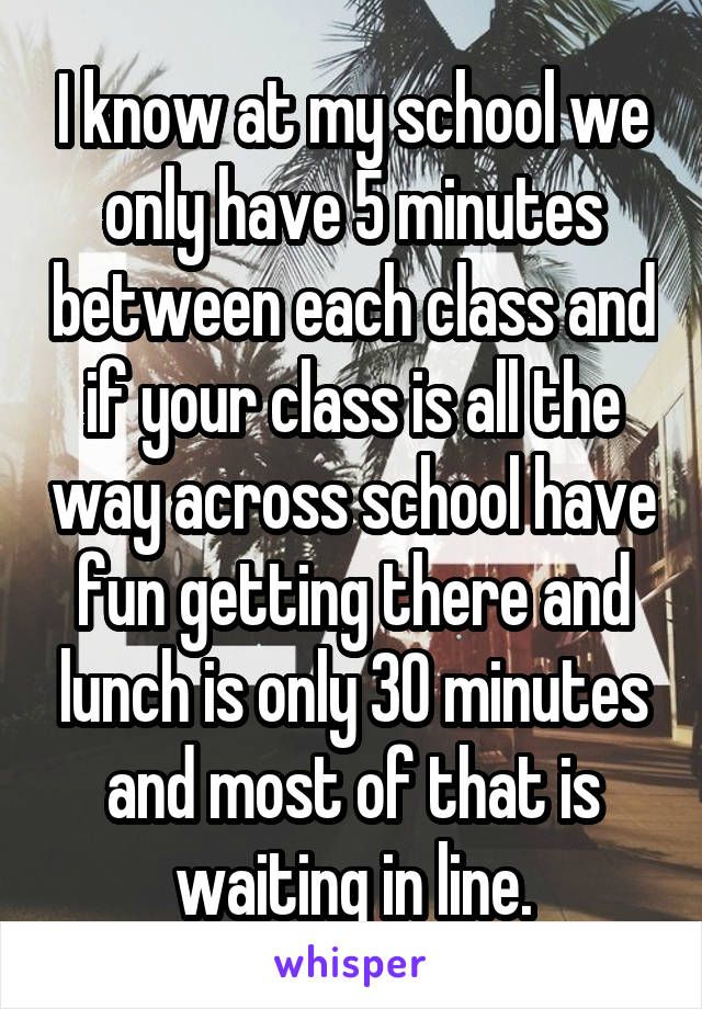 I know at my school we only have 5 minutes between each class and if your class is all the way across school have fun getting there and lunch is only 30 minutes and most of that is waiting in line.
