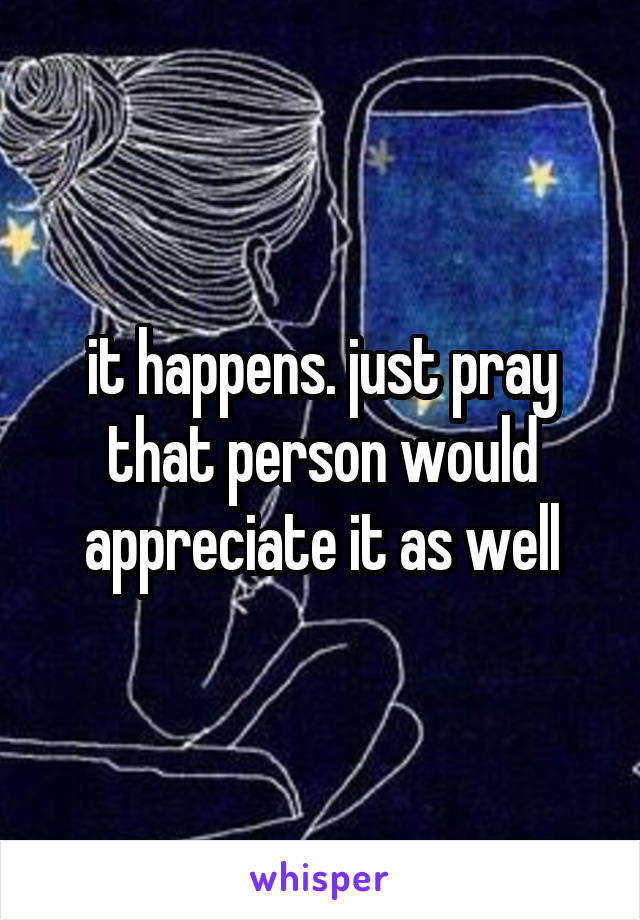 it happens. just pray that person would appreciate it as well