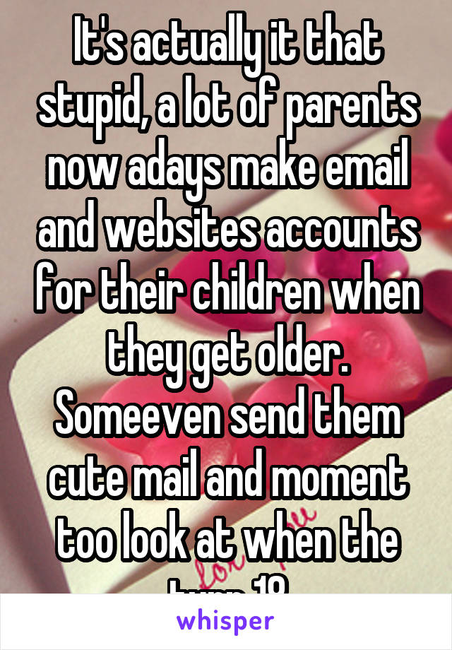 It's actually it that stupid, a lot of parents now adays make email and websites accounts for their children when they get older. Someeven send them cute mail and moment too look at when the turn 18