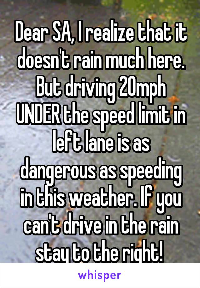 Dear SA, I realize that it doesn't rain much here. But driving 20mph UNDER the speed limit in left lane is as dangerous as speeding in this weather. If you can't drive in the rain stay to the right! 