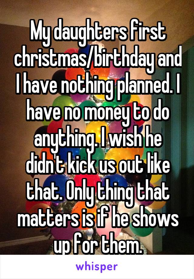 My daughters first christmas/birthday and I have nothing planned. I have no money to do anything. I wish he didn't kick us out like that. Only thing that matters is if he shows up for them.