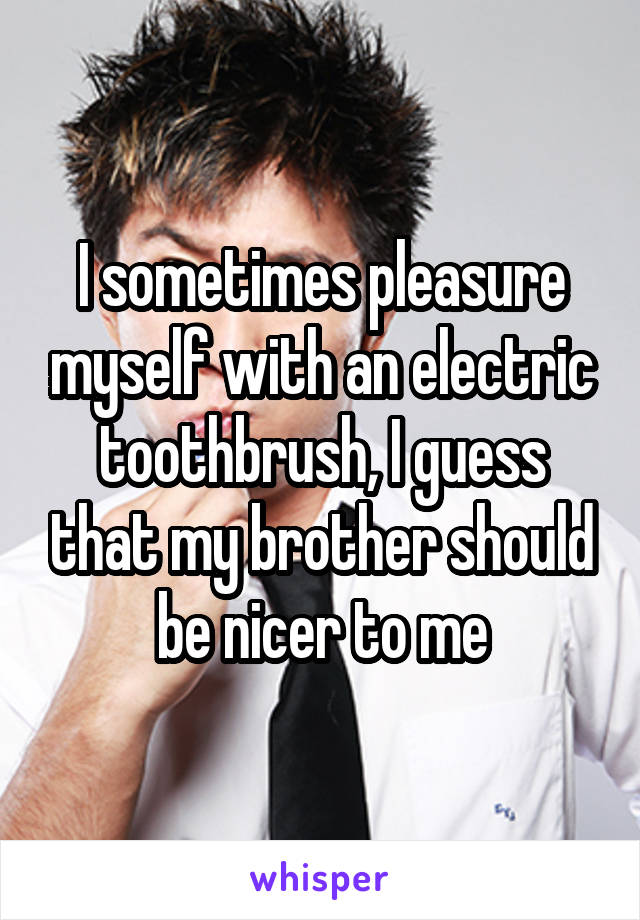 I sometimes pleasure myself with an electric toothbrush, I guess that my brother should be nicer to me
